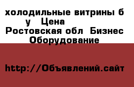 холодильные витрины б/у › Цена ­ 22 000 - Ростовская обл. Бизнес » Оборудование   